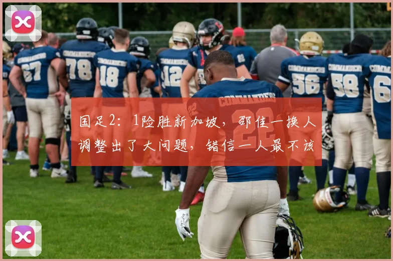 国足2:1险胜新加坡,邵佳一换人调整出了大问题,错信一人最不该